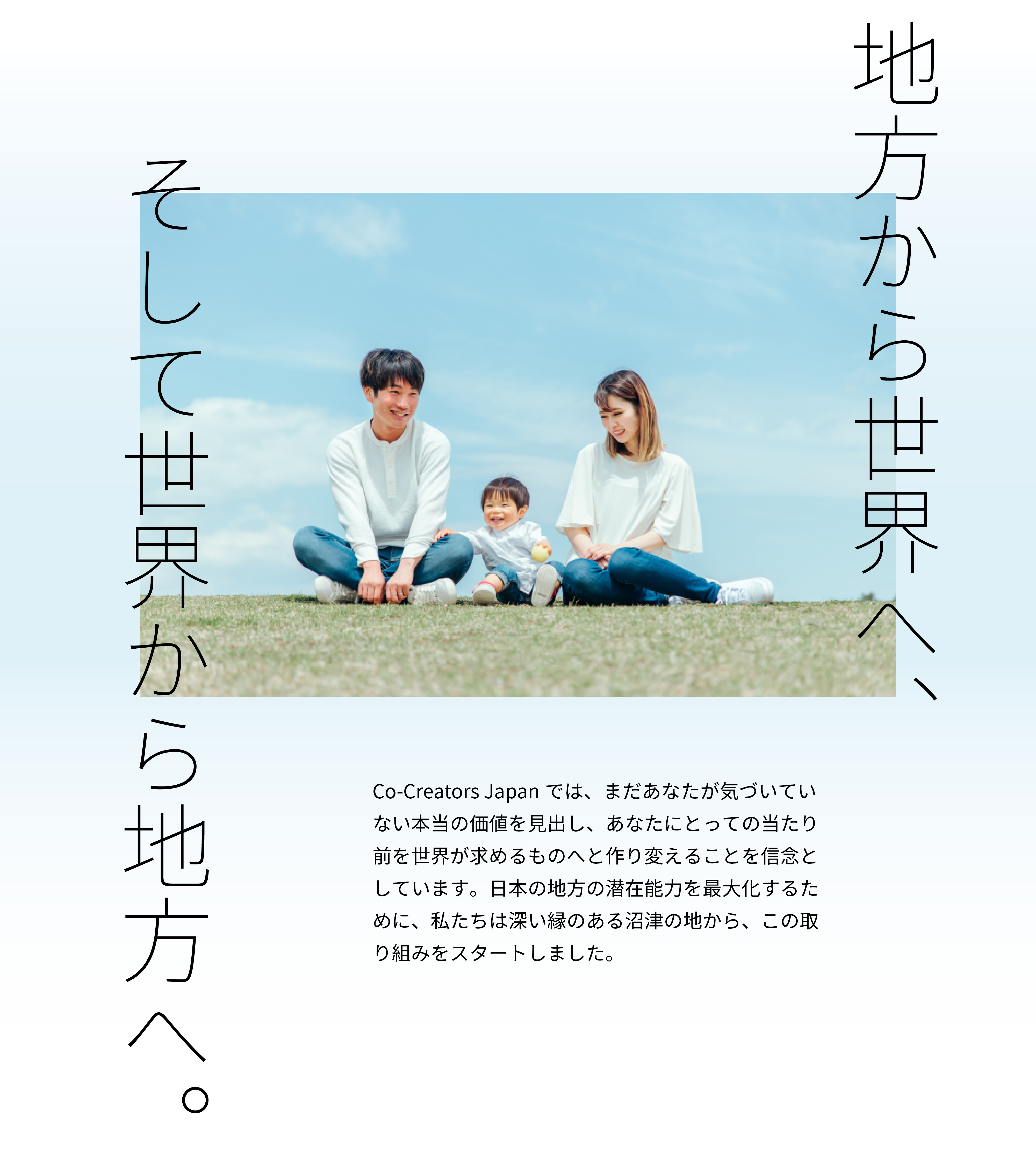 地方から世界へ、そして世界から地方へ。
Co-Creators Japanでは、まだあなたが気づいていない本当の価値を見出し、あなたにとっての当たり前を世界が求めるものへと作り変えることを信念としています。日本の地方の潜在能力を最大化するために、私たちは深い縁のある沼津の地から、この取り組みをスタートしました。